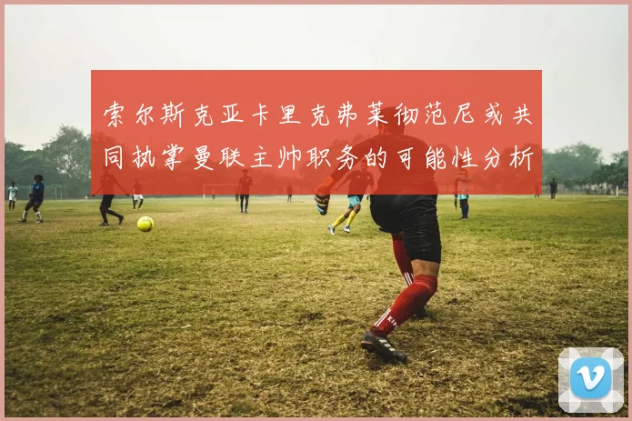 索尔斯克亚卡里克弗莱彻范尼或共同执掌曼联主帅职务的可能性分析