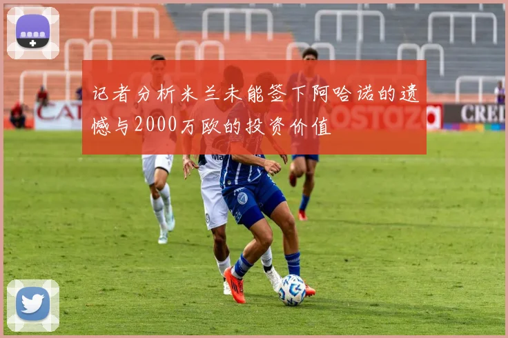 记者分析米兰未能签下阿哈诺的遗憾与2000万欧的投资价值