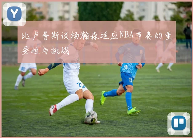 比卢普斯谈杨瀚森适应NBA节奏的重要性与挑战