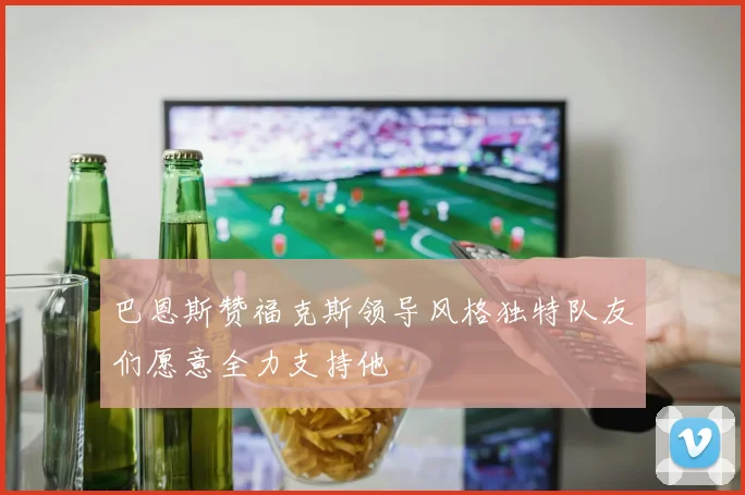 巴恩斯赞福克斯领导风格独特队友们愿意全力支持他