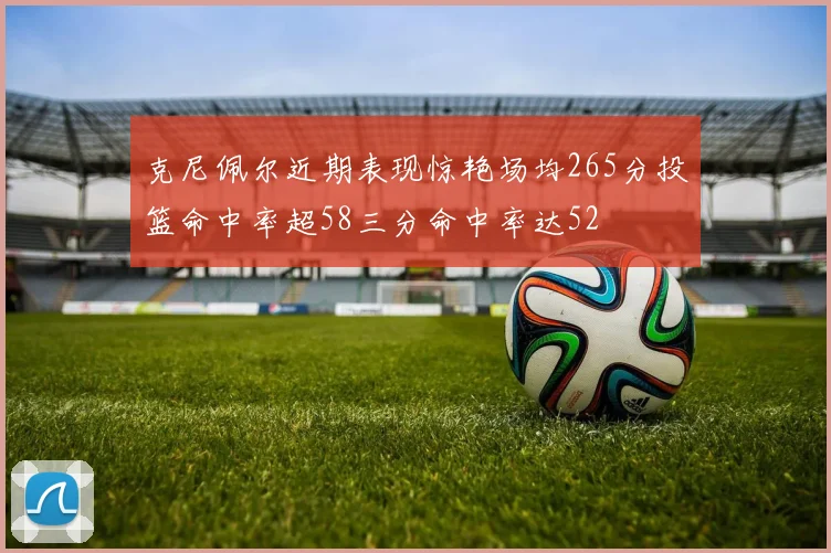 克尼佩尔近期表现惊艳场均265分投篮命中率超58三分命中率达52