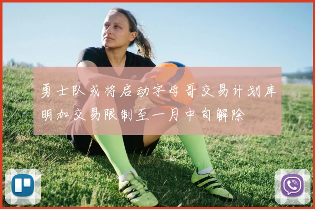 勇士队或将启动字母哥交易计划库明加交易限制至一月中旬解除
