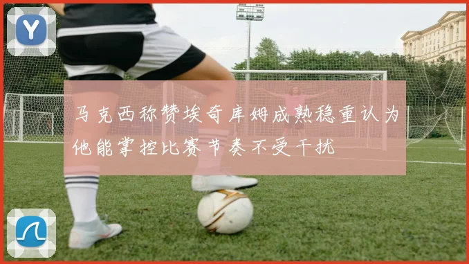 马克西称赞埃奇库姆成熟稳重认为他能掌控比赛节奏不受干扰