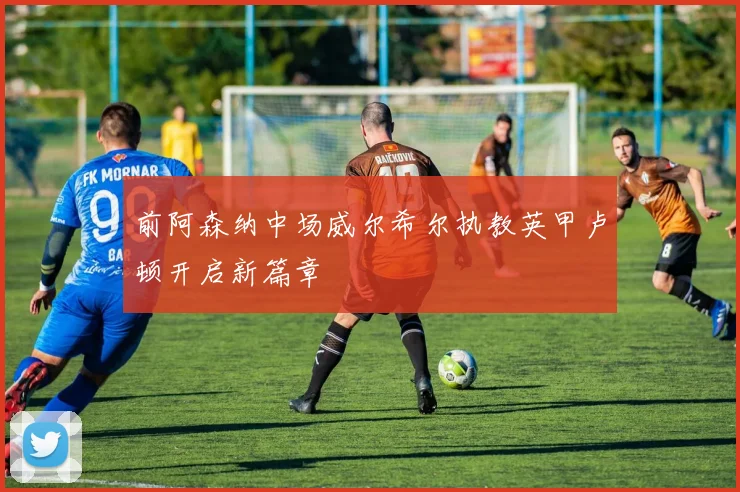 前阿森纳中场威尔希尔执教英甲卢顿开启新篇章