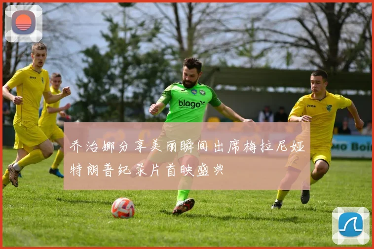 乔治娜分享美丽瞬间出席梅拉尼娅特朗普纪录片首映盛典