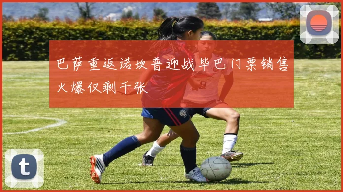 巴萨重返诺坎普迎战毕巴门票销售火爆仅剩千张
