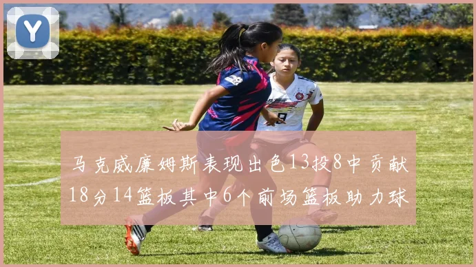 马克威廉姆斯表现出色13投8中贡献18分14篮板其中6个前场篮板助力球队