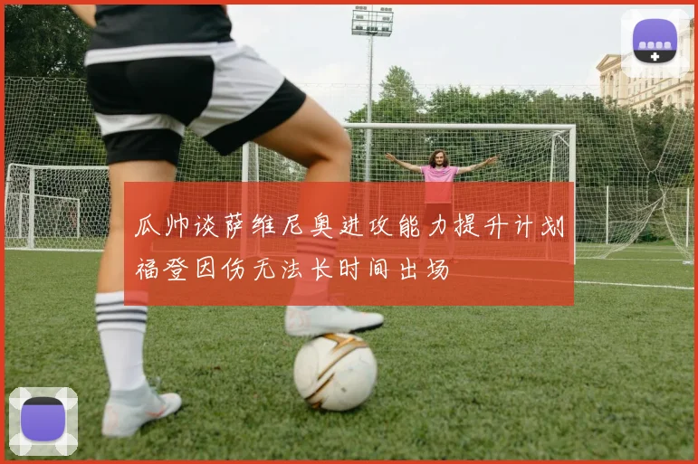 瓜帅谈萨维尼奥进攻能力提升计划福登因伤无法长时间出场