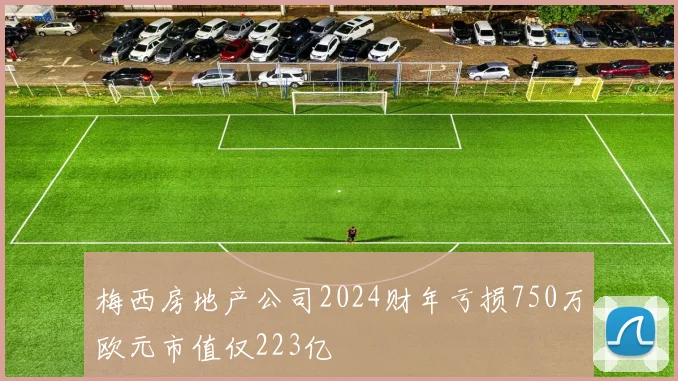 梅西房地产公司2024财年亏损750万欧元市值仅223亿
