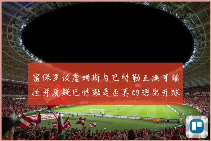 富保罗谈詹姆斯与巴特勒互换可能性并质疑巴特勒是否真的想离开球队