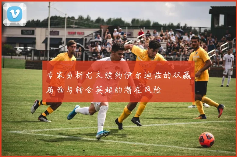 专家分析尤文续约伊尔迪兹的双赢局面与转会英超的潜在风险