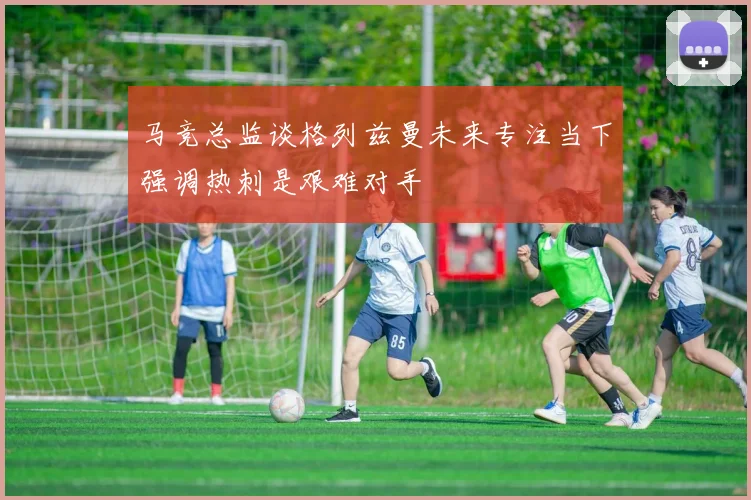 马竞总监谈格列兹曼未来专注当下强调热刺是艰难对手