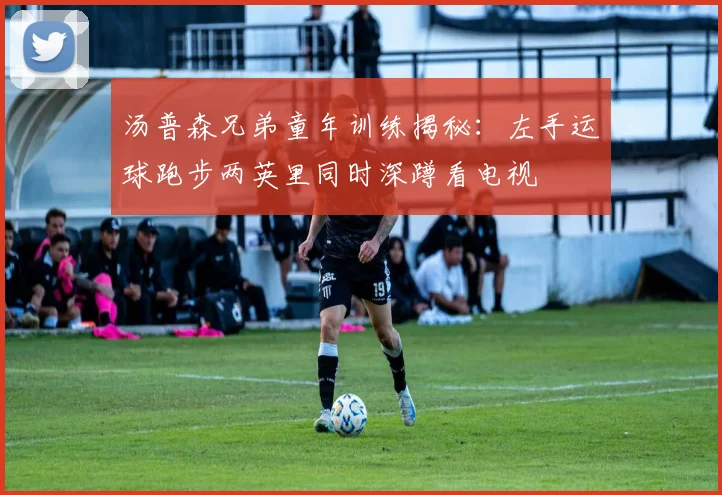 汤普森兄弟童年训练揭秘：左手运球跑步两英里同时深蹲看电视