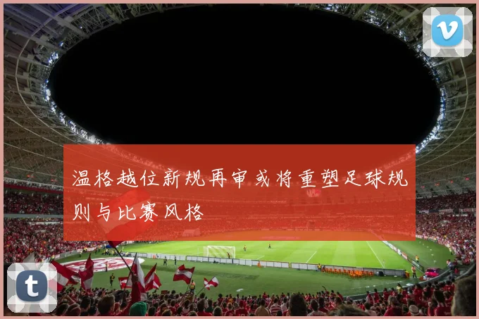 温格越位新规再审或将重塑足球规则与比赛风格