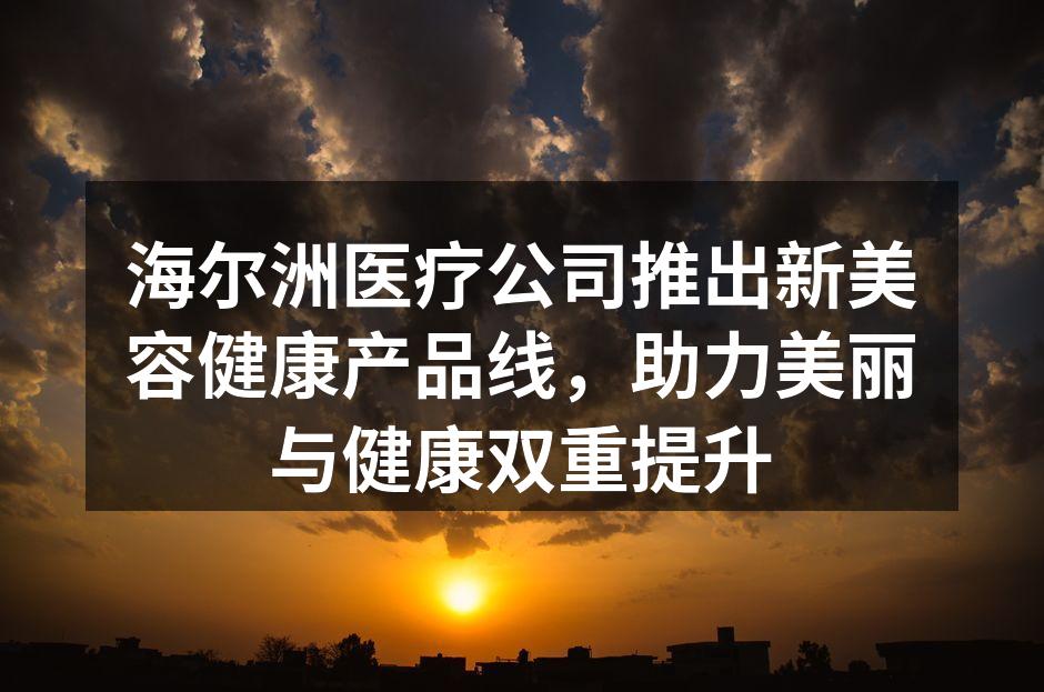 海尔洲医疗公司推出新美容健康产品线，助力